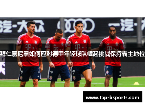 拜仁慕尼黑如何应对德甲年轻球队崛起挑战保持霸主地位 拜仁慕尼黑如何应对德甲年轻球队崛起挑战保持霸主地位