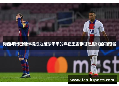 梅西与姆巴佩谁将成为足球未来的真正王者谁才是时代的领跑者 梅西与姆巴佩谁将成为足球未来的真正王者谁才是时代的领跑者