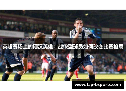 英超赛场上的硬汉英雄:战役型球员如何改变比赛格局 英超赛场上的硬汉英雄:战役型球员如何改变比赛格局