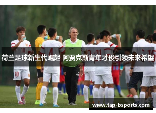 荷兰足球新生代崛起 阿贾克斯青年才俊引领未来希望