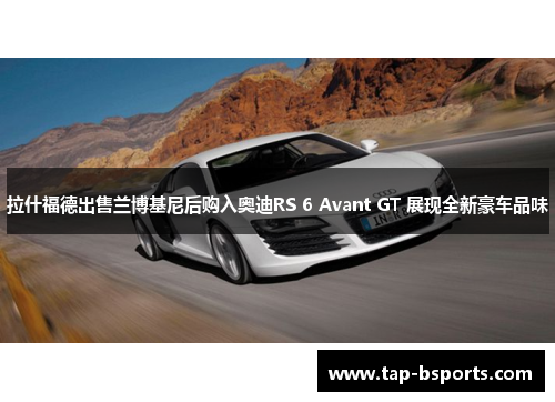 拉什福德出售兰博基尼后购入奥迪RS 6 Avant GT 展现全新豪车品味