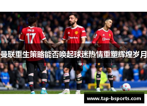 曼联重生策略能否唤起球迷热情重塑辉煌岁月 曼联重生策略能否唤起球迷热情重塑辉煌岁月