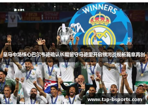 皇马中场核心巴尔韦德确认长期留守马德里开启银河战舰新篇章再创