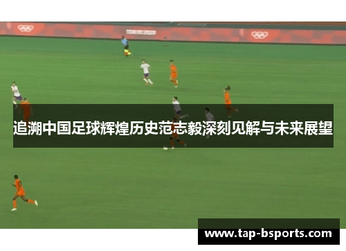 追溯中国足球辉煌历史范志毅深刻见解与未来展望
